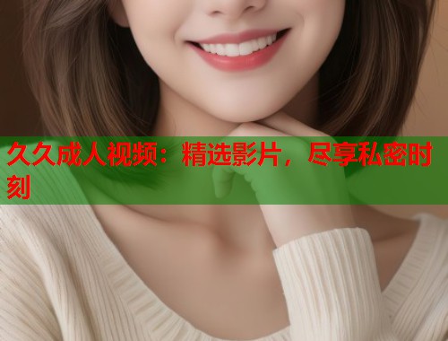 久久成人视频：精选影片，尽享私密时刻