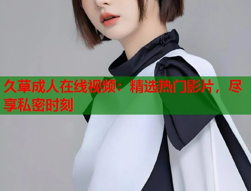 久草成人在线视频：精选热门影片，尽享私密时刻