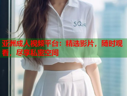 亚洲成人视频平台：精选影片，随时观看，尽享私密空间