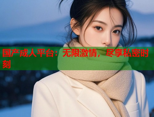 国产成人平台：无限激情，尽享私密时刻