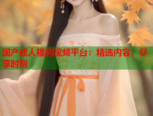 国产成人福利视频平台：精选内容，尽享时刻