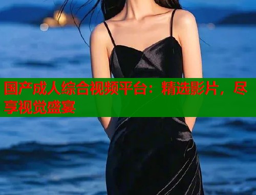 国产成人综合视频平台：精选影片，尽享视觉盛宴