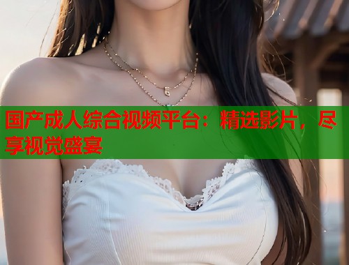 国产成人综合视频平台：精选影片，尽享视觉盛宴