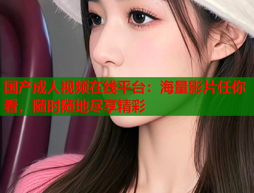 国产成人视频在线平台:海量影片任你看,随时随地尽享精彩 国产成人视频在线平台:海量影片任你看,随时随地尽享精彩