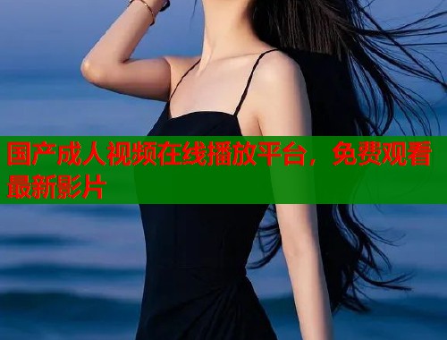 国产成人视频在线播放平台，免费观看最新影片