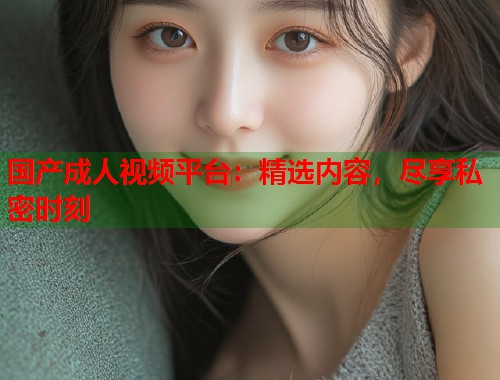 国产成人视频平台：精选内容，尽享私密时刻