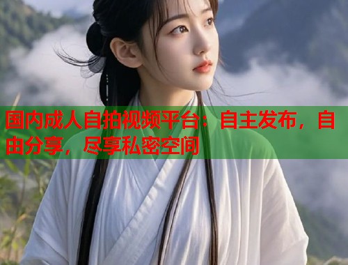 国内成人自拍视频平台:自主发布,自由分享,尽享私密空间 国内成人自拍视频平台:自主发布,自由分享,尽享私密空间