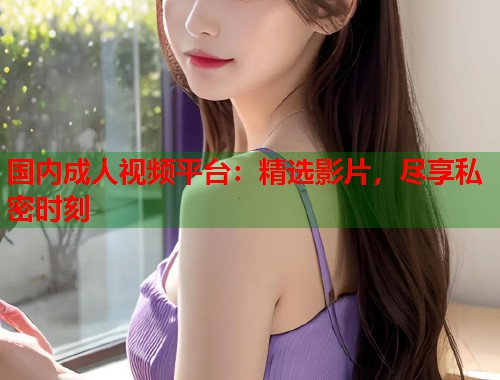 国内成人视频平台：精选影片，尽享私密时刻