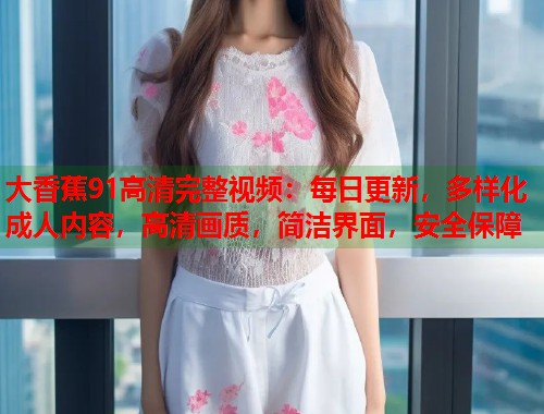 大香蕉91高清完整视频:每日更新,多样化成人内容,高清画质,简洁界面,安全保障 大香蕉91高清完整视频:每日更新,多样化成人内容,高清画质,简洁界面,安全保障