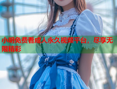 小明免费看成人永久视频平台，尽享无限精彩
