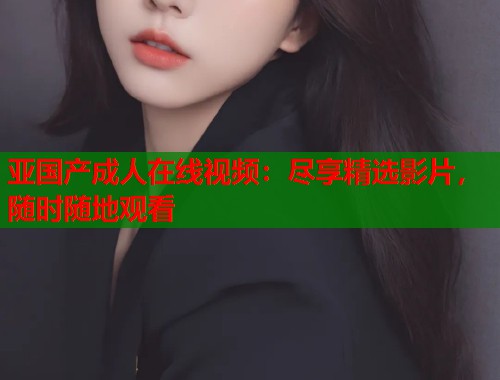 亚国产成人在线视频：尽享精选影片，随时随地观看