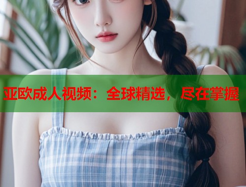 亚欧成人视频：全球精选，尽在掌握