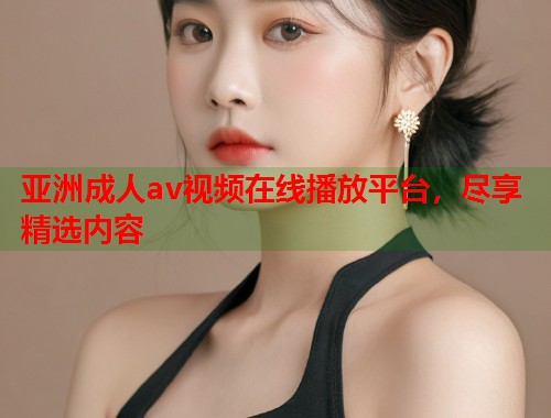 亚洲成人av视频在线播放平台，尽享精选内容