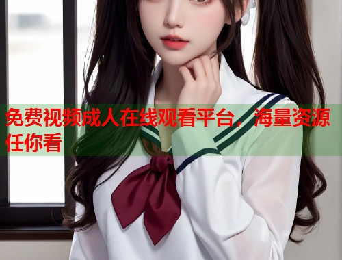 免费视频成人在线观看平台，海量资源任你看