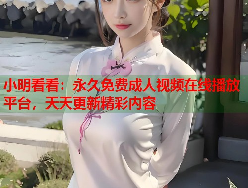 小明看看:永久免费成人视频在线播放平台,天天更新精彩内容 小明看看:永久免费成人视频在线播放平台,天天更新精彩内容