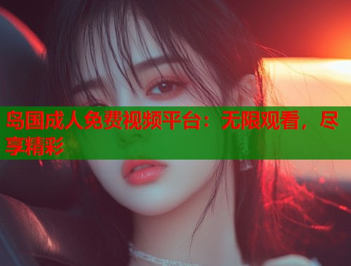 岛国成人免费视频平台：无限观看，尽享精彩