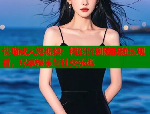 快喵成人短视频：精彩时刻随时随地观看，尽享娱乐与社交乐趣