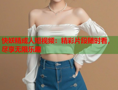 快妖精成人短视频：精彩片段随时看，尽享无限乐趣