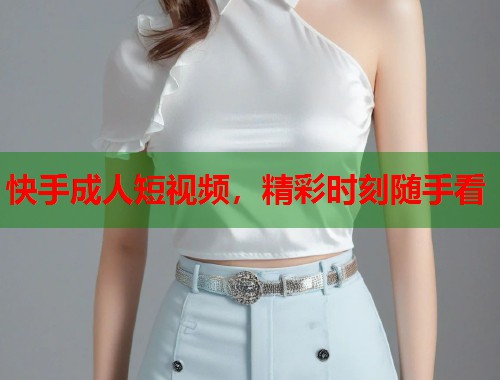 快手成人短视频，精彩时刻随手看