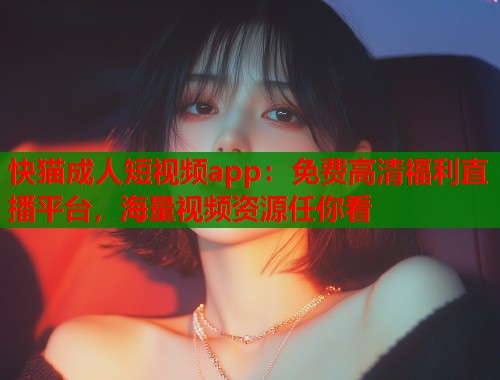 快猫成人短视频app：免费高清福利直播平台，海量视频资源任你看