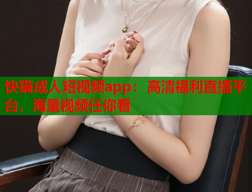 快猫成人短视频app：高清福利直播平台，海量视频任你看