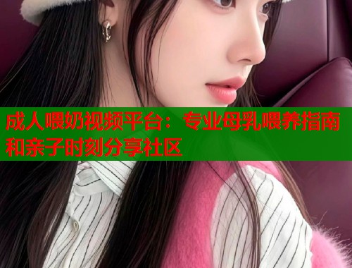 成人喂奶视频平台：专业母乳喂养指南和亲子时刻分享社区