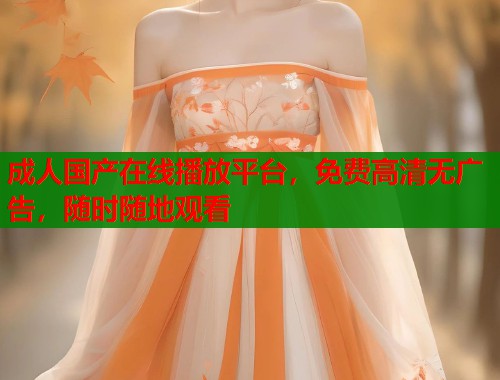 成人国产在线播放平台，免费高清无广告，随时随地观看
