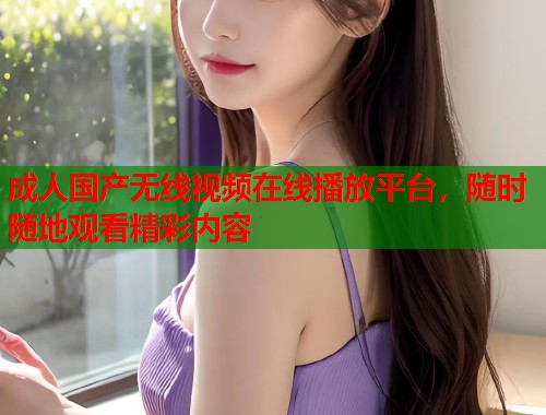 成人国产无线视频在线播放平台，随时随地观看精彩内容