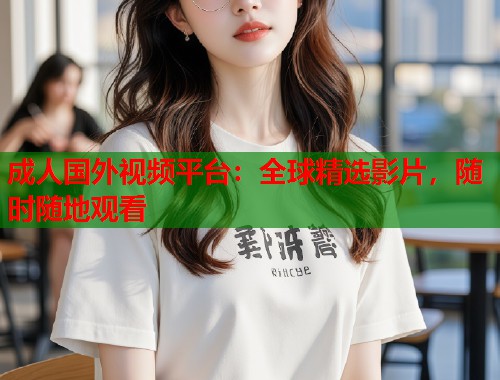 成人国外视频平台：全球精选影片，随时随地观看