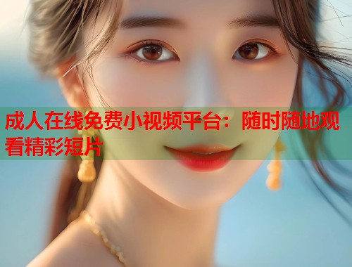 成人在线免费小视频平台：随时随地观看精彩短片
