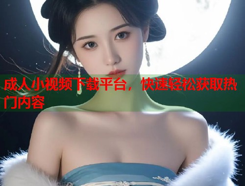 成人小视频下载平台，快速轻松获取热门内容