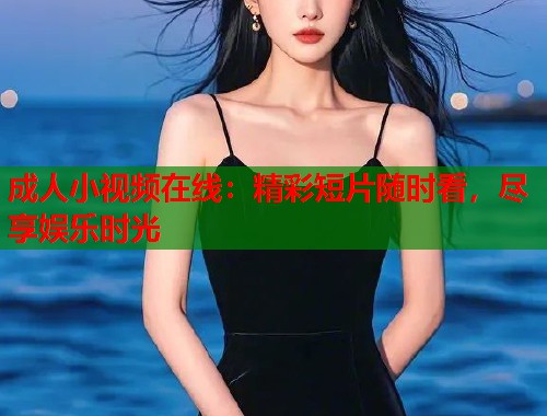 成人小视频在线：精彩短片随时看，尽享娱乐时光