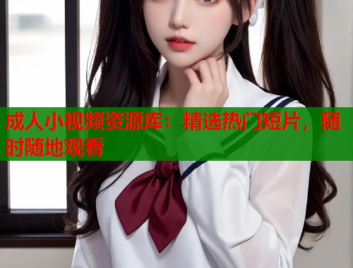 成人小视频资源库：精选热门短片，随时随地观看