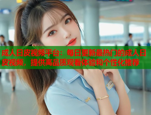 成人日皮视频平台：每日更新最热门的成人日皮视频，提供高品质观看体验和个性化推荐