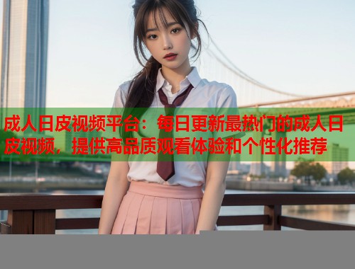 成人日皮视频平台：每日更新最热门的成人日皮视频，提供高品质观看体验和个性化推荐