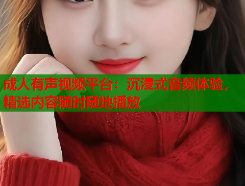 成人有声视频平台:沉浸式音频体验,精选内容随时随地播放 成人有声视频平台:沉浸式音频体验,精选内容随时随地播放