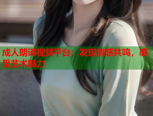 成人朗诵视频平台：发现情感共鸣，感受艺术魅力