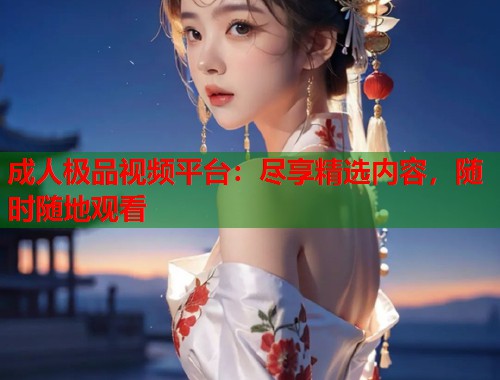 成人极品视频平台：尽享精选内容，随时随地观看