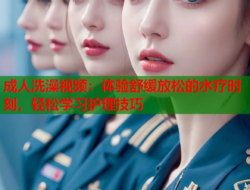 成人洗澡视频:体验舒缓放松的水疗时刻,轻松学习护理技巧 成人洗澡视频:体验舒缓放松的水疗时刻,轻松学习护理技巧