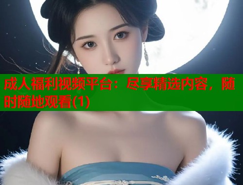 成人福利视频平台：尽享精选内容，随时随地观看(1)