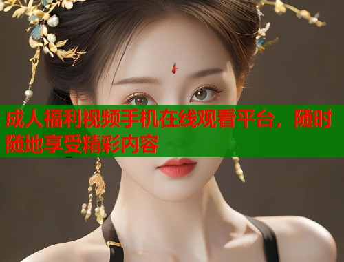 成人福利视频手机在线观看平台，随时随地享受精彩内容