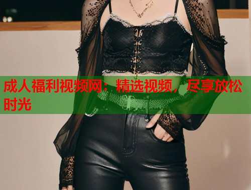 成人福利视频网：精选视频，尽享放松时光