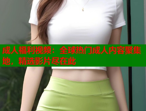 成人福利视频：全球热门成人内容聚集地，精选影片尽在此