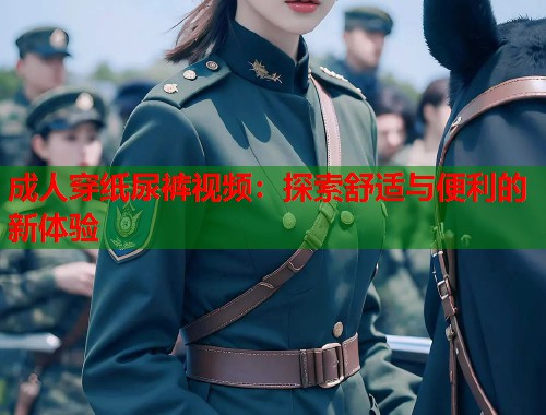 成人穿纸尿裤视频：探索舒适与便利的新体验
