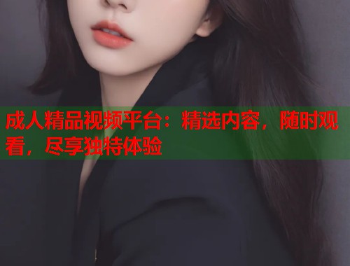 成人精品视频平台：精选内容，随时观看，尽享独特体验