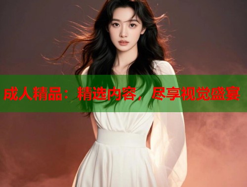 成人精品：精选内容，尽享视觉盛宴