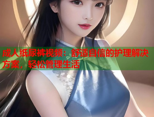 成人纸尿裤视频：舒适自信的护理解决方案，轻松管理生活