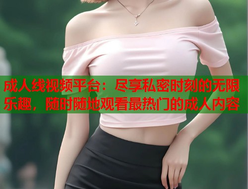 成人线视频平台：尽享私密时刻的无限乐趣，随时随地观看最热门的成人内容