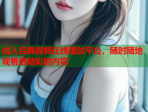 成人经典视频在线播放平台，随时随地观看最精彩的内容