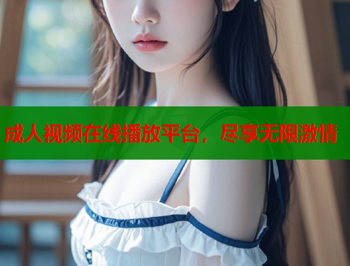 成人视频在线播放平台，尽享无限激情